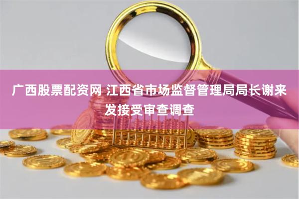 广西股票配资网 江西省市场监督管理局局长谢来发接受审查调查