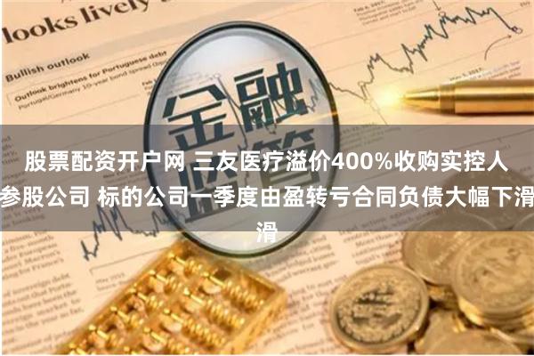 股票配资开户网 三友医疗溢价400%收购实控人参股公司 标的公司一季度由盈转亏合同负债大幅下滑