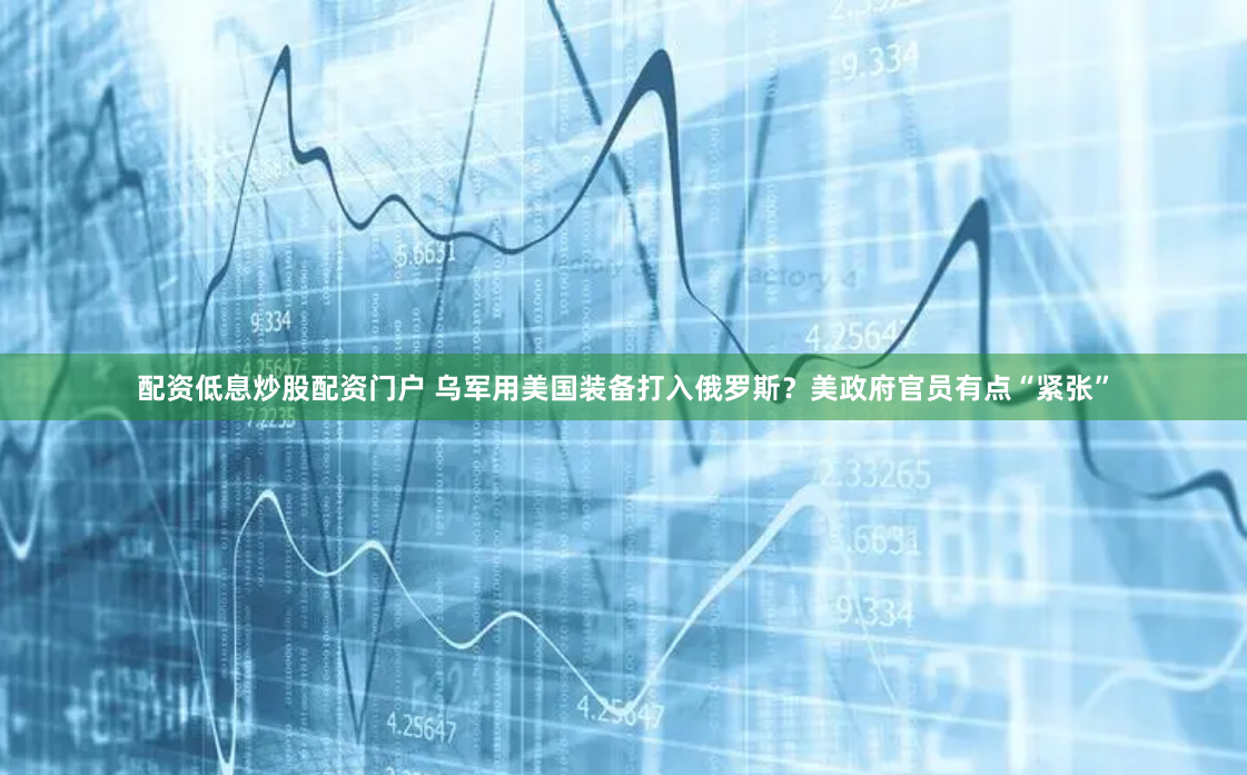 配资低息炒股配资门户 乌军用美国装备打入俄罗斯？美政府官员有点“紧张”