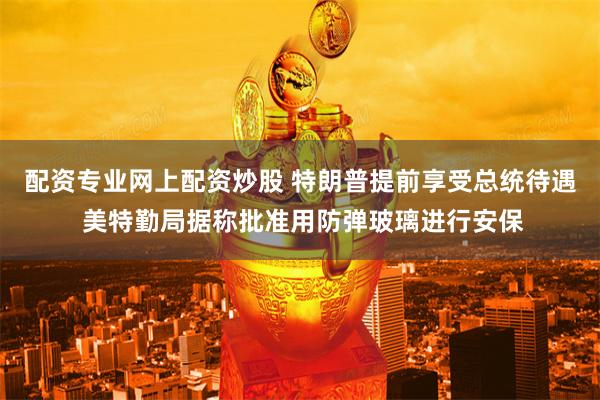 配资专业网上配资炒股 特朗普提前享受总统待遇 美特勤局据称批准用防弹玻璃进行安保