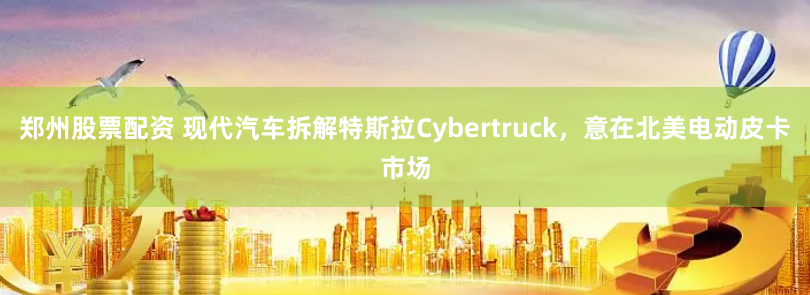 郑州股票配资 现代汽车拆解特斯拉Cybertruck，意在北美电动皮卡市场