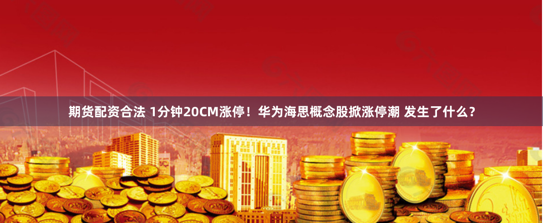 期货配资合法 1分钟20CM涨停！华为海思概念股掀涨停潮 发生了什么？