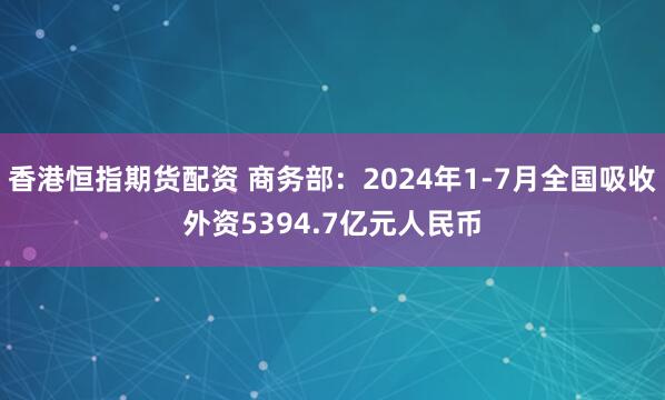 香港恒指期货配资 商务部：2024年1-7月全国吸收外资5394.7亿元人民币