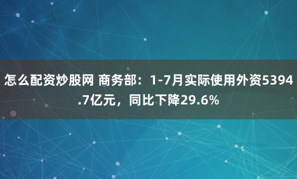 怎么配资炒股网 商务部：1-7月实际使用外资5394.7亿元，同比下降29.6%