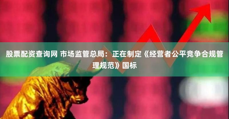 股票配资查询网 市场监管总局：正在制定《经营者公平竞争合规管理规范》国标