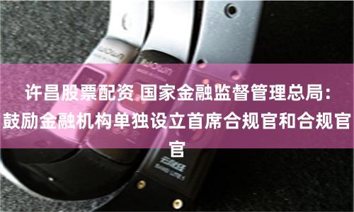 许昌股票配资 国家金融监督管理总局：鼓励金融机构单独设立首席合规官和合规官