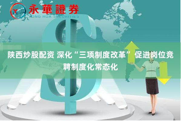 陕西炒股配资 深化“三项制度改革” 促进岗位竞聘制度化常态化