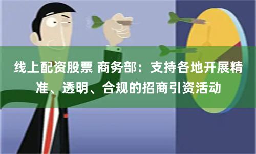 线上配资股票 商务部：支持各地开展精准、透明、合规的招商引资活动