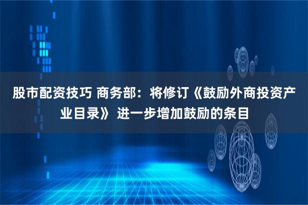 股市配资技巧 商务部：将修订《鼓励外商投资产业目录》 进一步增加鼓励的条目