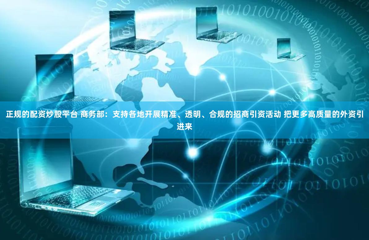 正规的配资炒股平台 商务部：支持各地开展精准、透明、合规的招商引资活动 把更多高质量的外资引进来