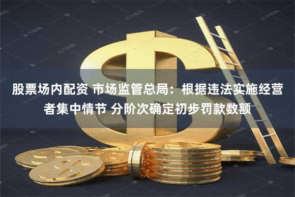 股票场内配资 市场监管总局：根据违法实施经营者集中情节 分阶次确定初步罚款数额