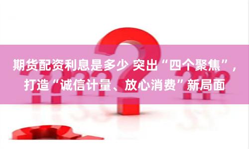 期货配资利息是多少 突出“四个聚焦”，打造“诚信计量、放心消费”新局面