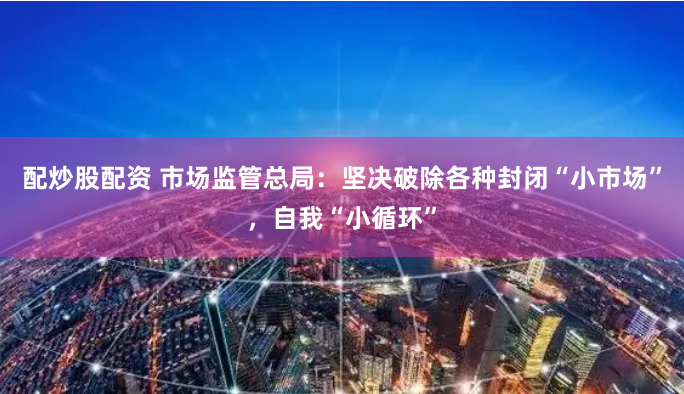配炒股配资 市场监管总局：坚决破除各种封闭“小市场”，自我“小循环”