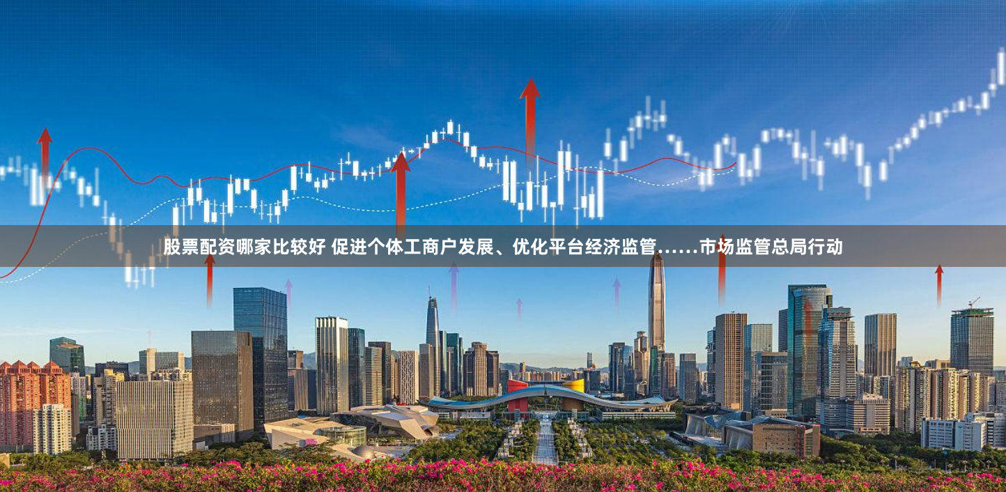 股票配资哪家比较好 促进个体工商户发展、优化平台经济监管……市场监管总局行动