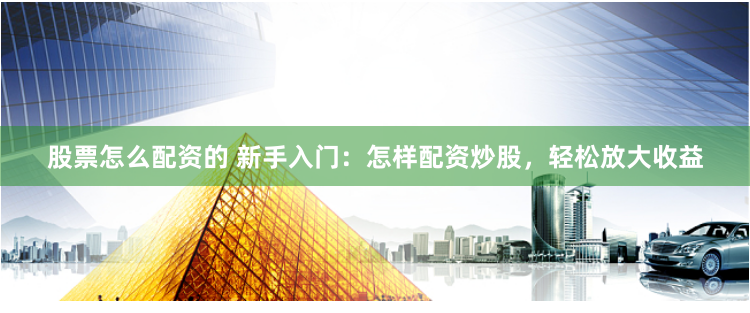 股票怎么配资的 新手入门：怎样配资炒股，轻松放大收益