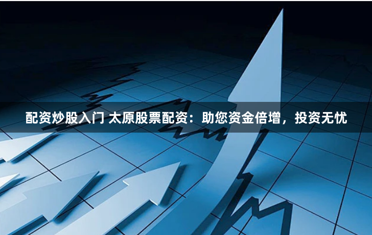 配资炒股入门 太原股票配资：助您资金倍增，投资无忧
