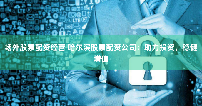 场外股票配资经营 哈尔滨股票配资公司：助力投资，稳健增值