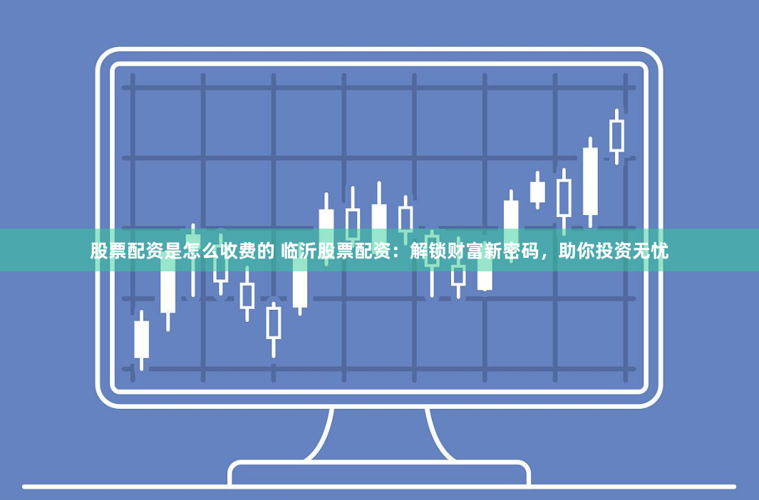 股票配资是怎么收费的 临沂股票配资：解锁财富新密码，助你投资无忧