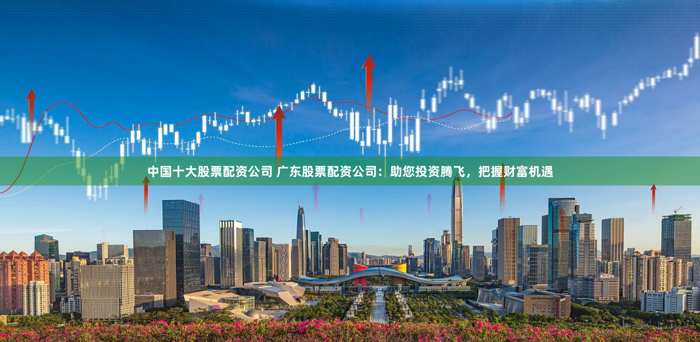 中国十大股票配资公司 广东股票配资公司：助您投资腾飞，把握财富机遇