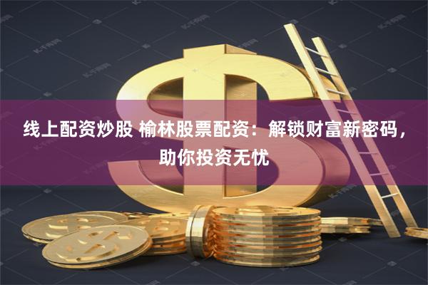 线上配资炒股 榆林股票配资：解锁财富新密码，助你投资无忧