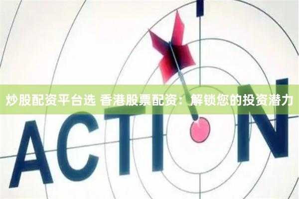 炒股配资平台选 香港股票配资：解锁您的投资潜力
