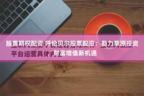 股票期权配资 呼伦贝尔股票配资：助力草原投资，财富增值新机遇