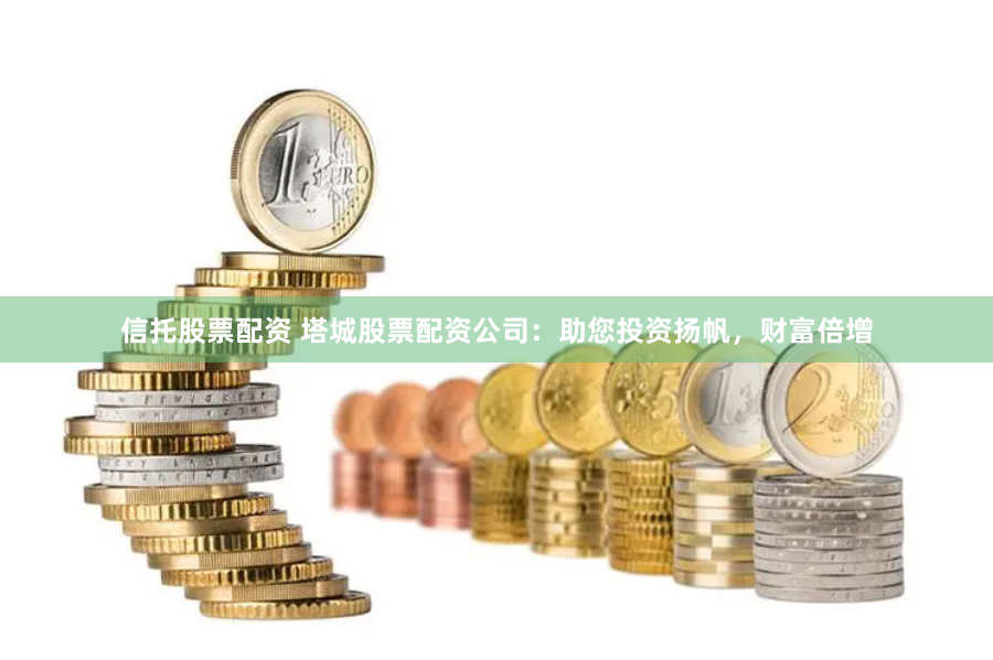 信托股票配资 塔城股票配资公司：助您投资扬帆，财富倍增