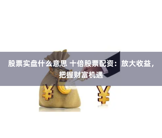 股票实盘什么意思 十倍股票配资：放大收益，把握财富机遇
