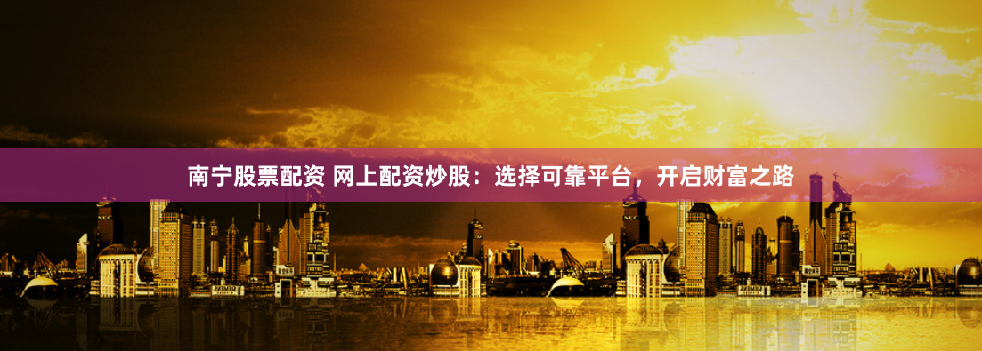 南宁股票配资 网上配资炒股：选择可靠平台，开启财富之路