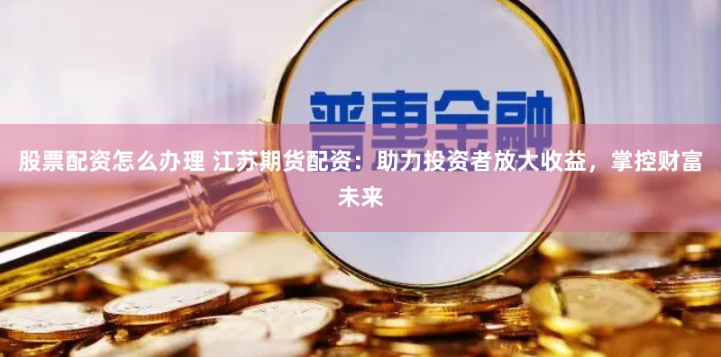 股票配资怎么办理 江苏期货配资：助力投资者放大收益，掌控财富未来
