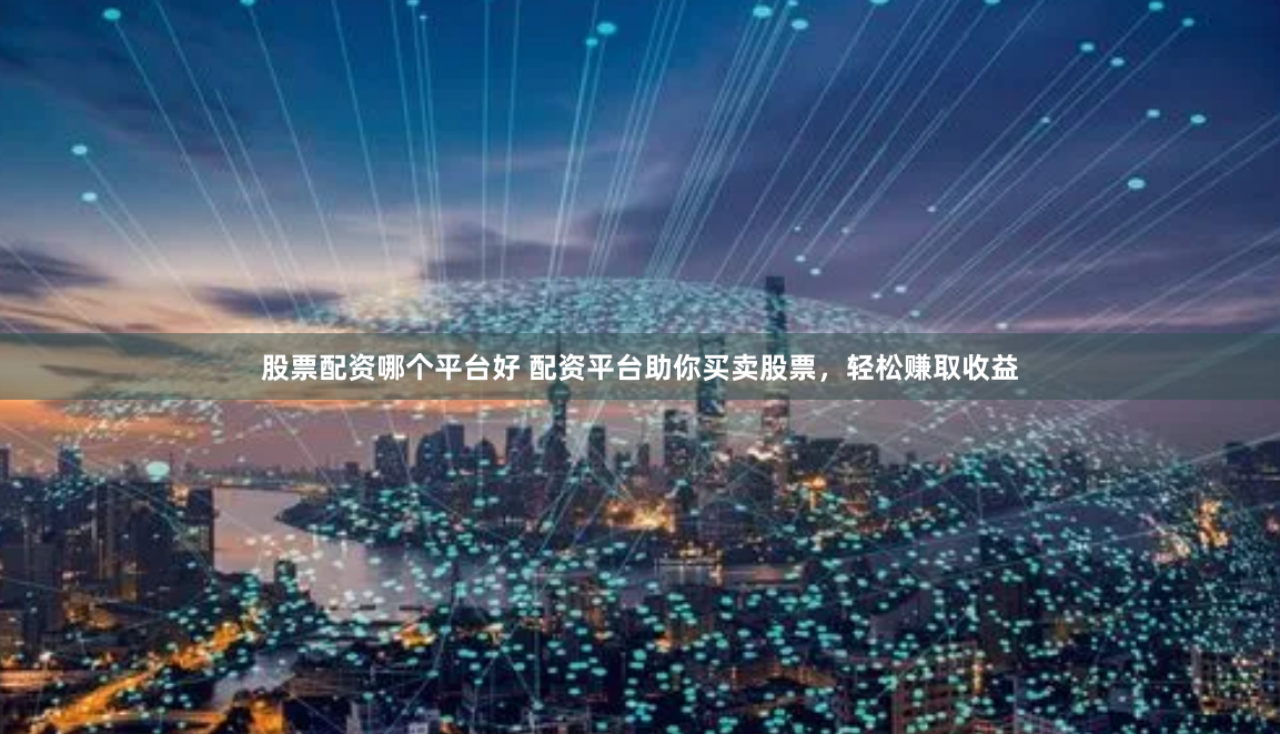 股票配资哪个平台好 配资平台助你买卖股票，轻松赚取收益